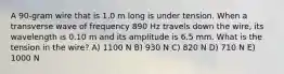 A 90-gram wire that is 1.0 m long is under tension. When a transverse wave of frequency 890 Hz travels down the wire, its wavelength is 0.10 m and its amplitude is 6.5 mm. What is the tension in the wire? A) 1100 N B) 930 N C) 820 N D) 710 N E) 1000 N