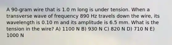 A 90-gram wire that is 1.0 m long is under tension. When a transverse wave of frequency 890 Hz travels down the wire, its wavelength is 0.10 m and its amplitude is 6.5 mm. What is the tension in the wire? A) 1100 N B) 930 N C) 820 N D) 710 N E) 1000 N