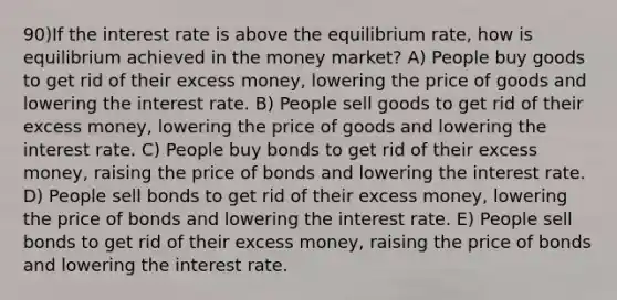 90)If the interest rate is above the equilibrium rate, how is equilibrium achieved in the money market? A) People buy goods to get rid of their excess money, lowering the price of goods and lowering the interest rate. B) People sell goods to get rid of their excess money, lowering the price of goods and lowering the interest rate. C) People buy bonds to get rid of their excess money, raising the price of bonds and lowering the interest rate. D) People sell bonds to get rid of their excess money, lowering the price of bonds and lowering the interest rate. E) People sell bonds to get rid of their excess money, raising the price of bonds and lowering the interest rate.