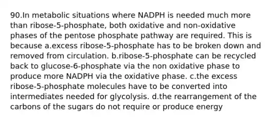 90.In metabolic situations where NADPH is needed much more than ribose-5-phosphate, both oxidative and non-oxidative phases of the pentose phosphate pathway are required. This is because a.excess ribose-5-phosphate has to be broken down and removed from circulation. b.ribose-5-phosphate can be recycled back to glucose-6-phosphate via the non oxidative phase to produce more NADPH via the oxidative phase. c.the excess ribose-5-phosphate molecules have to be converted into intermediates needed for glycolysis. d.the rearrangement of the carbons of the sugars do not require or produce energy