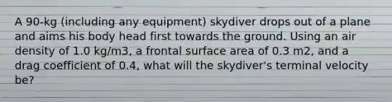 A 90-kg (including any equipment) skydiver drops out of a plane and aims his body head first towards the ground. Using an air density of 1.0 kg/m3, a frontal <a href='https://www.questionai.com/knowledge/kEtsSAPENL-surface-area' class='anchor-knowledge'>surface area</a> of 0.3 m2, and a drag coefficient of 0.4, what will the skydiver's terminal velocity be?