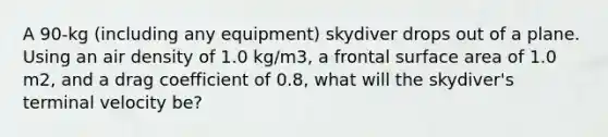 A 90-kg (including any equipment) skydiver drops out of a plane. Using an air density of 1.0 kg/m3, a frontal surface area of 1.0 m2, and a drag coefficient of 0.8, what will the skydiver's terminal velocity be?