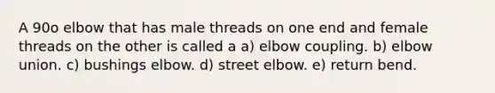 A 90o elbow that has male threads on one end and female threads on the other is called a a) elbow coupling. b) elbow union. c) bushings elbow. d) street elbow. e) return bend.