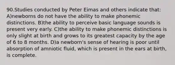 90.Studies conducted by Peter Eimas and others indicate that: A)newborns do not have the ability to make phonemic distinctions. B)the ability to perceive basic language sounds is present very early. C)the ability to make phonemic distinctions is only slight at birth and grows to its greatest capacity by the age of 6 to 8 months. D)a newborn's sense of hearing is poor until absorption of amniotic fluid, which is present in the ears at birth, is complete.