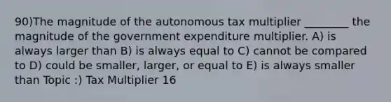 90)The magnitude of the autonomous tax multiplier ________ the magnitude of the government expenditure multiplier. A) is always larger than B) is always equal to C) cannot be compared to D) could be smaller, larger, or equal to E) is always smaller than Topic :) Tax Multiplier 16