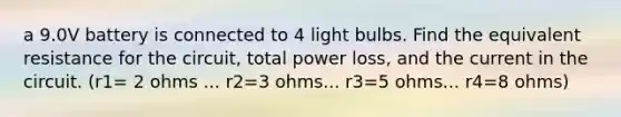 a 9.0V battery is connected to 4 light bulbs. Find the equivalent resistance for the circuit, total power loss, and the current in the circuit. (r1= 2 ohms ... r2=3 ohms... r3=5 ohms... r4=8 ohms)