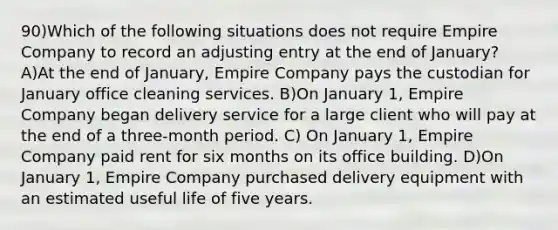 90)Which of the following situations does not require Empire Company to record an adjusting entry at the end of January? A)At the end of January, Empire Company pays the custodian for January office cleaning services. B)On January 1, Empire Company began delivery service for a large client who will pay at the end of a three-month period. C) On January 1, Empire Company paid rent for six months on its office building. D)On January 1, Empire Company purchased delivery equipment with an estimated useful life of five years.