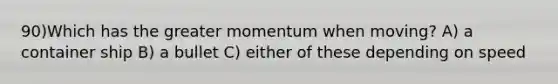 90)Which has the greater momentum when moving? A) a container ship B) a bullet C) either of these depending on speed