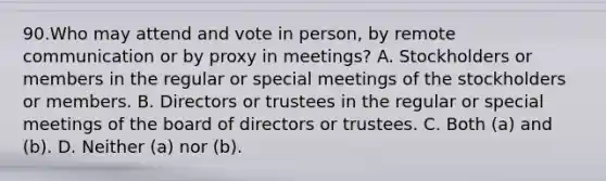 90.Who may attend and vote in person, by remote communication or by proxy in meetings? A. Stockholders or members in the regular or special meetings of the stockholders or members. B. Directors or trustees in the regular or special meetings of the board of directors or trustees. C. Both (a) and (b). D. Neither (a) nor (b).