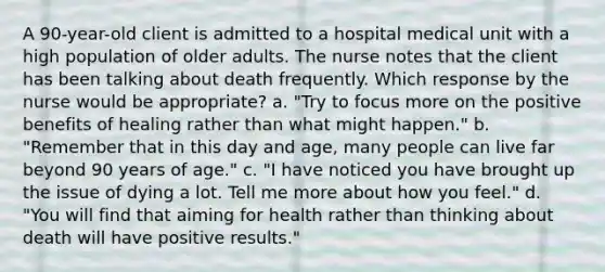 A 90-year-old client is admitted to a hospital medical unit with a high population of older adults. The nurse notes that the client has been talking about death frequently. Which response by the nurse would be appropriate? a. "Try to focus more on the positive benefits of healing rather than what might happen." b. "Remember that in this day and age, many people can live far beyond 90 years of age." c. "I have noticed you have brought up the issue of dying a lot. Tell me more about how you feel." d. "You will find that aiming for health rather than thinking about death will have positive results."