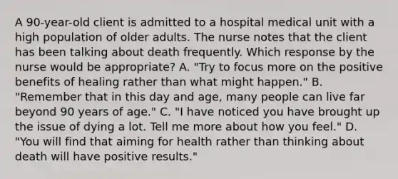 A 90-year-old client is admitted to a hospital medical unit with a high population of older adults. The nurse notes that the client has been talking about death frequently. Which response by the nurse would be appropriate? A. "Try to focus more on the positive benefits of healing rather than what might happen." B. "Remember that in this day and age, many people can live far beyond 90 years of age." C. "I have noticed you have brought up the issue of dying a lot. Tell me more about how you feel." D. "You will find that aiming for health rather than thinking about death will have positive results."