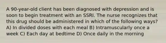 A 90-year-old client has been diagnosed with depression and is soon to begin treatment with an SSRI. The nurse recognizes that this drug should be administered in which of the following ways? A) In divided doses with each meal B) Intramuscularly once a week C) Each day at bedtime D) Once daily in the morning