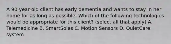 A 90-year-old client has early dementia and wants to stay in her home for as long as possible. Which of the following technologies would be appropriate for this client? (select all that apply) A. Telemedicine B. SmartSoles C. Motion Sensors D. QuietCare system