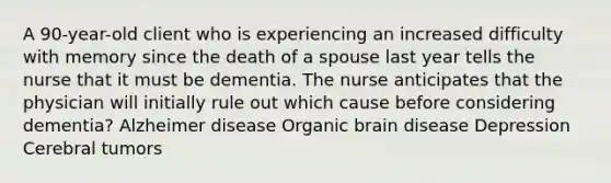 A 90-year-old client who is experiencing an increased difficulty with memory since the death of a spouse last year tells the nurse that it must be dementia. The nurse anticipates that the physician will initially rule out which cause before considering dementia? Alzheimer disease Organic brain disease Depression Cerebral tumors