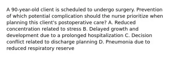 A 90-year-old client is scheduled to undergo surgery. Prevention of which potential complication should the nurse prioritize when planning this client's postoperative care? A. Reduced concentration related to stress B. Delayed growth and development due to a prolonged hospitalization C. Decision conflict related to discharge planning D. Pneumonia due to reduced respiratory reserve