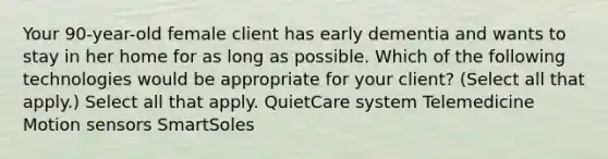 Your 90-year-old female client has early dementia and wants to stay in her home for as long as possible. Which of the following technologies would be appropriate for your client? (Select all that apply.) Select all that apply. QuietCare system Telemedicine Motion sensors SmartSoles