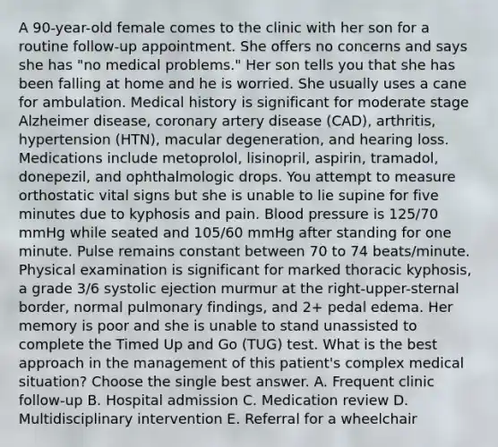 A 90-year-old female comes to the clinic with her son for a routine follow-up appointment. She offers no concerns and says she has "no medical problems." Her son tells you that she has been falling at home and he is worried. She usually uses a cane for ambulation. Medical history is significant for moderate stage Alzheimer disease, coronary artery disease (CAD), arthritis, hypertension (HTN), macular degeneration, and hearing loss. Medications include metoprolol, lisinopril, aspirin, tramadol, donepezil, and ophthalmologic drops. You attempt to measure orthostatic vital signs but she is unable to lie supine for five minutes due to kyphosis and pain. Blood pressure is 125/70 mmHg while seated and 105/60 mmHg after standing for one minute. Pulse remains constant between 70 to 74 beats/minute. Physical examination is significant for marked thoracic kyphosis, a grade 3/6 systolic ejection murmur at the right-upper-sternal border, normal pulmonary findings, and 2+ pedal edema. Her memory is poor and she is unable to stand unassisted to complete the Timed Up and Go (TUG) test. What is the best approach in the management of this patient's complex medical situation? Choose the single best answer. A. Frequent clinic follow-up B. Hospital admission C. Medication review D. Multidisciplinary intervention E. Referral for a wheelchair