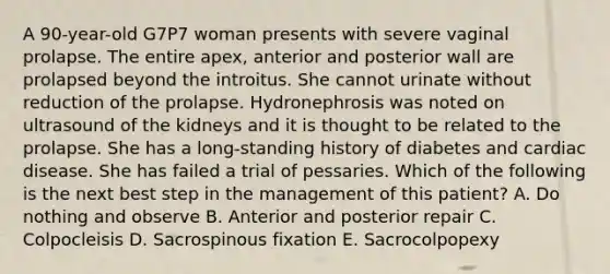 A 90-year-old G7P7 woman presents with severe vaginal prolapse. The entire apex, anterior and posterior wall are prolapsed beyond the introitus. She cannot urinate without reduction of the prolapse. Hydronephrosis was noted on ultrasound of the kidneys and it is thought to be related to the prolapse. She has a long-standing history of diabetes and cardiac disease. She has failed a trial of pessaries. Which of the following is the next best step in the management of this patient? A. Do nothing and observe B. Anterior and posterior repair C. Colpocleisis D. Sacrospinous fixation E. Sacrocolpopexy