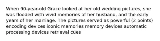 When 90-year-old Grace looked at her old wedding pictures, she was flooded with vivid memories of her husband, and the early years of her marriage. The pictures served as powerful (2 points) encoding devices iconic memories memory devices automatic processing devices retrieval cues