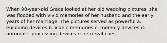 When 90-year-old Grace looked at her old wedding pictures, she was flooded with vivid memories of her husband and the early years of her marriage. The pictures served as powerful a. encoding devices b. iconic memories c. memory devices d. automatic processing devices e. retrieval cues