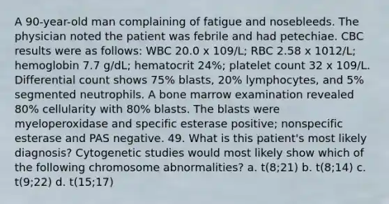 A 90-year-old man complaining of fatigue and nosebleeds. The physician noted the patient was febrile and had petechiae. CBC results were as follows: WBC 20.0 x 109/L; RBC 2.58 x 1012/L; hemoglobin 7.7 g/dL; hematocrit 24%; platelet count 32 x 109/L. Differential count shows 75% blasts, 20% lymphocytes, and 5% segmented neutrophils. A bone marrow examination revealed 80% cellularity with 80% blasts. The blasts were myeloperoxidase and specific esterase positive; nonspecific esterase and PAS negative. 49. What is this patient's most likely diagnosis? Cytogenetic studies would most likely show which of the following chromosome abnormalities? a. t(8;21) b. t(8;14) c. t(9;22) d. t(15;17)