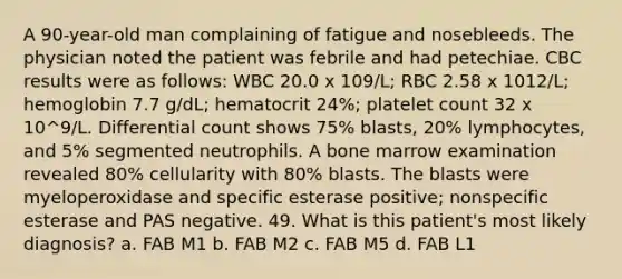 A 90-year-old man complaining of fatigue and nosebleeds. The physician noted the patient was febrile and had petechiae. CBC results were as follows: WBC 20.0 x 109/L; RBC 2.58 x 1012/L; hemoglobin 7.7 g/dL; hematocrit 24%; platelet count 32 x 10^9/L. Differential count shows 75% blasts, 20% lymphocytes, and 5% segmented neutrophils. A bone marrow examination revealed 80% cellularity with 80% blasts. The blasts were myeloperoxidase and specific esterase positive; nonspecific esterase and PAS negative. 49. What is this patient's most likely diagnosis? a. FAB M1 b. FAB M2 c. FAB M5 d. FAB L1