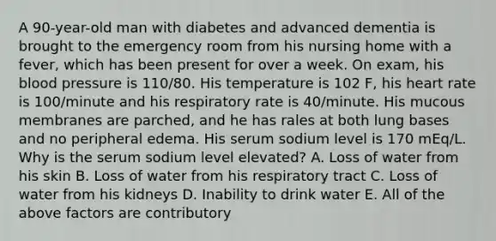 A 90-year-old man with diabetes and advanced dementia is brought to the emergency room from his nursing home with a fever, which has been present for over a week. On exam, his blood pressure is 110/80. His temperature is 102 F, his heart rate is 100/minute and his respiratory rate is 40/minute. His mucous membranes are parched, and he has rales at both lung bases and no peripheral edema. His serum sodium level is 170 mEq/L. Why is the serum sodium level elevated? A. Loss of water from his skin B. Loss of water from his respiratory tract C. Loss of water from his kidneys D. Inability to drink water E. All of the above factors are contributory