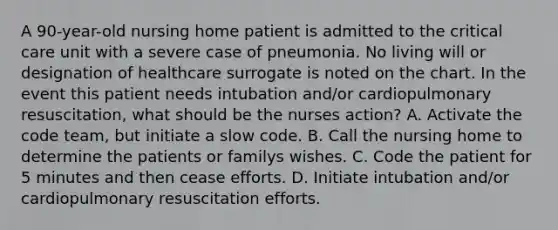 A 90-year-old nursing home patient is admitted to the critical care unit with a severe case of pneumonia. No living will or designation of healthcare surrogate is noted on the chart. In the event this patient needs intubation and/or cardiopulmonary resuscitation, what should be the nurses action? A. Activate the code team, but initiate a slow code. B. Call the nursing home to determine the patients or familys wishes. C. Code the patient for 5 minutes and then cease efforts. D. Initiate intubation and/or cardiopulmonary resuscitation efforts.