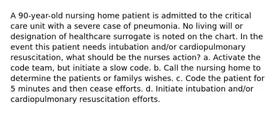 A 90-year-old nursing home patient is admitted to the critical care unit with a severe case of pneumonia. No living will or designation of healthcare surrogate is noted on the chart. In the event this patient needs intubation and/or cardiopulmonary resuscitation, what should be the nurses action? a. Activate the code team, but initiate a slow code. b. Call the nursing home to determine the patients or familys wishes. c. Code the patient for 5 minutes and then cease efforts. d. Initiate intubation and/or cardiopulmonary resuscitation efforts.