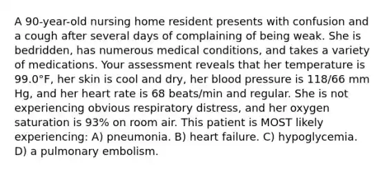 A 90-year-old nursing home resident presents with confusion and a cough after several days of complaining of being weak. She is bedridden, has numerous medical conditions, and takes a variety of medications. Your assessment reveals that her temperature is 99.0°F, her skin is cool and dry, her blood pressure is 118/66 mm Hg, and her heart rate is 68 beats/min and regular. She is not experiencing obvious respiratory distress, and her oxygen saturation is 93% on room air. This patient is MOST likely experiencing: A) pneumonia. B) heart failure. C) hypoglycemia. D) a pulmonary embolism.