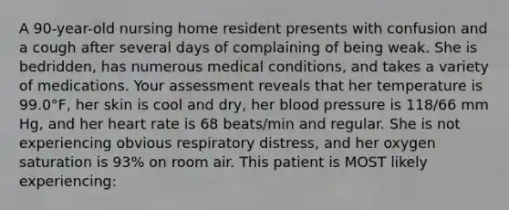 A 90-year-old nursing home resident presents with confusion and a cough after several days of complaining of being weak. She is bedridden, has numerous medical conditions, and takes a variety of medications. Your assessment reveals that her temperature is 99.0°F, her skin is cool and dry, her blood pressure is 118/66 mm Hg, and her heart rate is 68 beats/min and regular. She is not experiencing obvious respiratory distress, and her oxygen saturation is 93% on room air. This patient is MOST likely experiencing: