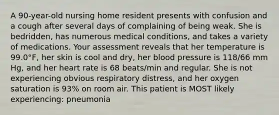 A 90-year-old nursing home resident presents with confusion and a cough after several days of complaining of being weak. She is bedridden, has numerous medical conditions, and takes a variety of medications. Your assessment reveals that her temperature is 99.0°F, her skin is cool and dry, her blood pressure is 118/66 mm Hg, and her heart rate is 68 beats/min and regular. She is not experiencing obvious respiratory distress, and her oxygen saturation is 93% on room air. This patient is MOST likely experiencing: pneumonia