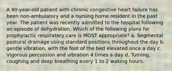 A 90-year-old patient with chronic congestive heart failure has been non-ambulatory and a nursing home resident in the past year. The patient was recently admitted to the hospital following an episode of dehydration. Which of the following plans for prophylactic respiratory care is MOST appropriate? a. Segmental postural drainage using standard positions throughout the day b. gentle vibration, with the foot of the bed elevated once a day c. Vigorous percussion and vibration 4 times a day d. Turning, coughing and deep breathing every 1 to 2 waking hours.