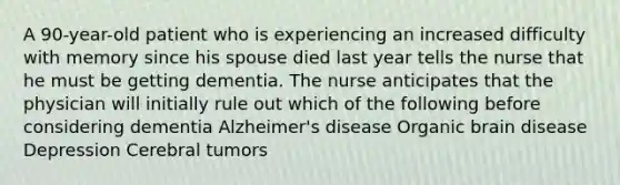 A 90-year-old patient who is experiencing an increased difficulty with memory since his spouse died last year tells the nurse that he must be getting dementia. The nurse anticipates that the physician will initially rule out which of the following before considering dementia Alzheimer's disease Organic brain disease Depression Cerebral tumors