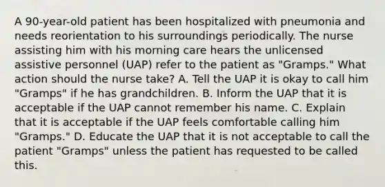 A 90-year-old patient has been hospitalized with pneumonia and needs reorientation to his surroundings periodically. The nurse assisting him with his morning care hears the unlicensed assistive personnel (UAP) refer to the patient as "Gramps." What action should the nurse take? A. Tell the UAP it is okay to call him "Gramps" if he has grandchildren. B. Inform the UAP that it is acceptable if the UAP cannot remember his name. C. Explain that it is acceptable if the UAP feels comfortable calling him "Gramps." D. Educate the UAP that it is not acceptable to call the patient "Gramps" unless the patient has requested to be called this.