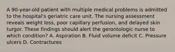 A 90-year-old patient with multiple medical problems is admitted to the hospital's geriatric care unit. The nursing assessment reveals weight loss, poor capillary perfusion, and delayed skin turgor. These findings should alert the gerontologic nurse to which condition? A. Aspiration B. Fluid volume deficit C. Pressure ulcers D. Contractures