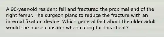 A 90-year-old resident fell and fractured the proximal end of the right femur. The surgeon plans to reduce the fracture with an internal fixation device. Which general fact about the older adult would the nurse consider when caring for this client?