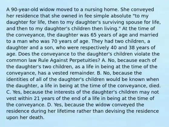 A 90-year-old widow moved to a nursing home. She conveyed her residence that she owned in fee simple absolute "to my daughter for life, then to my daughter's surviving spouse for life, and then to my daughter's children then living." At the time of the conveyance, the daughter was 65 years of age and married to a man who was 70 years of age. They had two children, a daughter and a son, who were respectively 40 and 38 years of age. Does the conveyance to the daughter's children violate the common law Rule Against Perpetuities? A. No, because each of the daughter's two children, as a life in being at the time of the conveyance, has a vested remainder. B. No, because the identities of all of the daughter's children would be known when the daughter, a life in being at the time of the conveyance, died. C. Yes, because the interests of the daughter's children may not vest within 21 years of the end of a life in being at the time of the conveyance. D. Yes, because the widow conveyed the residence during her lifetime rather than devising the residence upon her death.