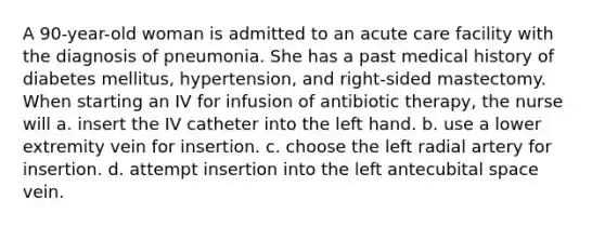 A 90-year-old woman is admitted to an acute care facility with the diagnosis of pneumonia. She has a past medical history of diabetes mellitus, hypertension, and right-sided mastectomy. When starting an IV for infusion of antibiotic therapy, the nurse will a. insert the IV catheter into the left hand. b. use a lower extremity vein for insertion. c. choose the left radial artery for insertion. d. attempt insertion into the left antecubital space vein.