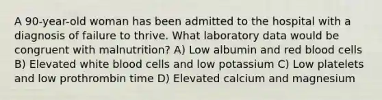 A 90-year-old woman has been admitted to the hospital with a diagnosis of failure to thrive. What laboratory data would be congruent with malnutrition? A) Low albumin and red blood cells B) Elevated white blood cells and low potassium C) Low platelets and low prothrombin time D) Elevated calcium and magnesium