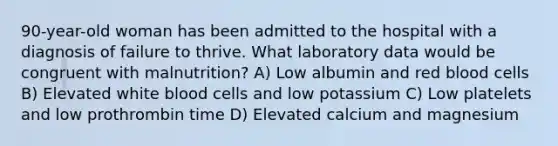 90-year-old woman has been admitted to the hospital with a diagnosis of failure to thrive. What laboratory data would be congruent with malnutrition? A) Low albumin and red blood cells B) Elevated white blood cells and low potassium C) Low platelets and low prothrombin time D) Elevated calcium and magnesium