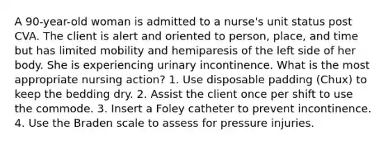 A 90-year-old woman is admitted to a nurse's unit status post CVA. The client is alert and oriented to person, place, and time but has limited mobility and hemiparesis of the left side of her body. She is experiencing urinary incontinence. What is the most appropriate nursing action? 1. Use disposable padding (Chux) to keep the bedding dry. 2. Assist the client once per shift to use the commode. 3. Insert a Foley catheter to prevent incontinence. 4. Use the Braden scale to assess for pressure injuries.