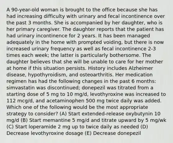 A 90-year-old woman is brought to the office because she has had increasing difficulty with urinary and fecal incontinence over the past 3 months. She is accompanied by her daughter, who is her primary caregiver. The daughter reports that the patient has had urinary incontinence for 2 years. It has been managed adequately in the home with prompted voiding, but there is now increased urinary frequency as well as fecal incontinence 2-3 times each week; the latter is particularly bothersome. The daughter believes that she will be unable to care for her mother at home if this situation persists. History includes Alzheimer disease, hypothyroidism, and osteoarthritis. Her medication regimen has had the following changes in the past 6 months: simvastatin was discontinued; donepezil was titrated from a starting dose of 5 mg to 10 mg/d, levothyroxine was increased to 112 mcg/d, and acetaminophen 500 mg twice daily was added. Which one of the following would be the most appropriate strategy to consider? (A) Start extended-release oxybutynin 10 mg/d (B) Start memantine 5 mg/d and titrate upward by 5 mg/wk (C) Start loperamide 2 mg up to twice daily as needed (D) Decrease levothyroxine dosage (E) Decrease donepezil