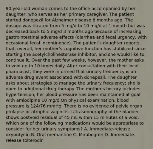 90-year-old woman comes to the office accompanied by her daughter, who serves as her primary caregiver. The patient started donepezil for Alzheimer disease 6 months ago. The dosage was titrated from 5 mg/d to 10 mg/d at 1 month but was decreased back to 5 mg/d 3 months ago because of increasing gastrointestinal adverse effects (diarrhea and fecal urgency, with occasional fecal incontinence). The patient's daughter reports that, overall, her mother's cognitive function has stabilized since starting the acetylcholinesterase inhibitor, and she would like to continue it. Over the past few weeks, however, the mother asks to void up to 10 times daily. After consultation with their local pharmacist, they were informed that urinary frequency is an adverse drug event associated with donepezil. The daughter asks about strategies to manage the urinary frequency; she is open to additional drug therapy. The mother's history includes hypertension; her blood pressure has been maintained at goal with amlodipine 10 mg/d.On physical examination, blood pressure is 124/76 mmHg. There is no evidence of pelvic organ prolapse or atrophic vaginitis. Ultrasonography of the bladder shows postvoid residual of 45 mL within 15 minutes of a void. Which one of the following medications would be appropriate to consider for her urinary symptoms? A. Immediate-release oxybutynin B. Oral memantine C. Mirabegron D. Immediate-release tolterodin