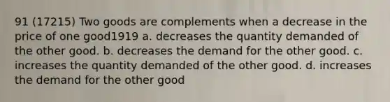 91 (17215) Two goods are complements when a decrease in the price of one good1919 a. decreases the quantity demanded of the other good. b. decreases the demand for the other good. c. increases the quantity demanded of the other good. d. increases the demand for the other good