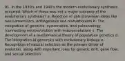 91. In the 1930's and 1940's the modern evolutionary synthesis occurred. Which of these was not a major outcome of the evolutionary synthesis? a. Rejection of anti-Darwinian ideas like neo-Lamarckism, orthogenesis and mutuationism b. The integration of genetics, systematics, and paleontology (connecting microevolution with macroevolution) c. The development of a mathematical theory of population genetics d. The integration of genomics with evolutionary biology e. Recognition of natural selection as the primary driver of evolution, along with important roles for genetic drift, gene flow, and sexual selection