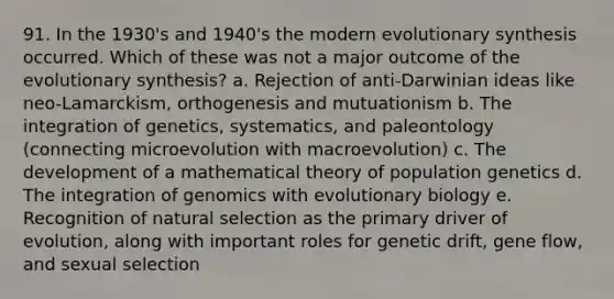 91. In the 1930's and 1940's the modern evolutionary synthesis occurred. Which of these was not a major outcome of the evolutionary synthesis? a. Rejection of anti-Darwinian ideas like neo-Lamarckism, orthogenesis and mutuationism b. The integration of genetics, systematics, and paleontology (connecting microevolution with macroevolution) c. The development of a mathematical theory of population genetics d. The integration of genomics with evolutionary biology e. Recognition of natural selection as the primary driver of evolution, along with important roles for genetic drift, gene flow, and sexual selection