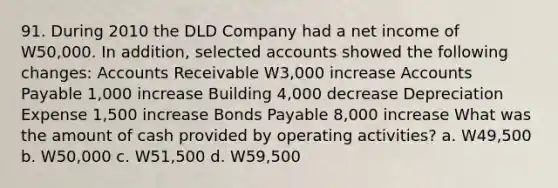 91. During 2010 the DLD Company had a net income of W50,000. In addition, selected accounts showed the following changes: Accounts Receivable W3,000 increase Accounts Payable 1,000 increase Building 4,000 decrease Depreciation Expense 1,500 increase Bonds Payable 8,000 increase What was the amount of cash provided by operating activities? a. W49,500 b. W50,000 c. W51,500 d. W59,500