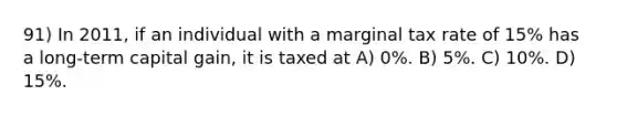 91) In 2011, if an individual with a marginal tax rate of 15% has a long-term capital gain, it is taxed at A) 0%. B) 5%. C) 10%. D) 15%.