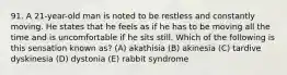 91. A 21-year-old man is noted to be restless and constantly moving. He states that he feels as if he has to be moving all the time and is uncomfortable if he sits still. Which of the following is this sensation known as? (A) akathisia (B) akinesia (C) tardive dyskinesia (D) dystonia (E) rabbit syndrome